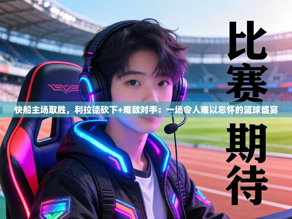 快船主场取胜，利拉德砍下+难敌对手：一场令人难以忘怀的篮球盛宴  第2张